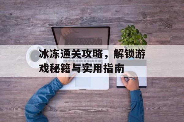冰冻通关攻略，解锁游戏秘籍与实用指南