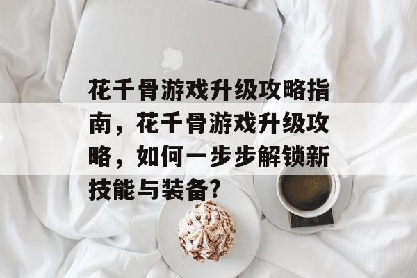 花千骨游戏升级攻略指南,花千骨游戏升级攻略,如何一步步解锁新技能与装备? 花千骨游戏升级攻略指南,花千骨游戏升级攻略,如何一步步解锁新技能与装备?