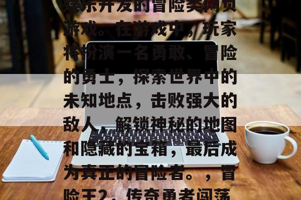 冒险王2是一款由暴雪娱乐开发的冒险类网页游戏。在游戏中,玩家将扮演一名勇敢、冒险的勇士,探索世界中的未知地点,击败强大的敌人,解锁神秘的地图和隐藏的宝箱,最后成为真正的冒险者。,冒险王2,传奇勇者闯荡江湖 冒险王2是一款由暴雪娱乐开发的冒险类网页游戏。在游戏中,玩家将扮演一名勇敢、冒险的勇士,探索世界中的未知地点,击败强大的敌人,解锁神秘的地图和隐藏的宝箱,最后成为真正的冒险者。,冒险王2,传奇勇者闯荡江湖