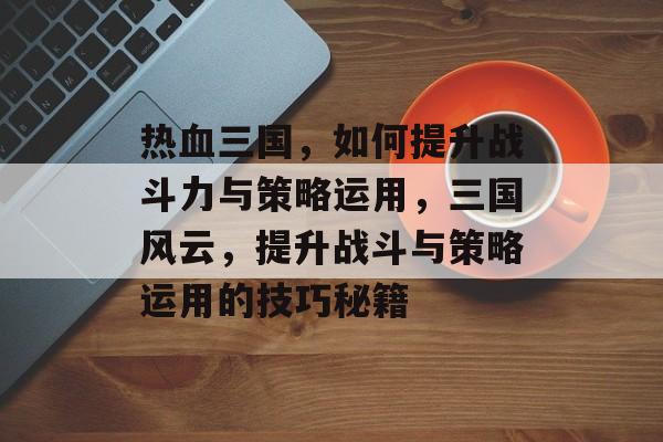 热血三国,如何提升战斗力与策略运用,三国风云,提升战斗与策略运用的技巧秘籍 热血三国,如何提升战斗力与策略运用,三国风云,提升战斗与策略运用的技巧秘籍