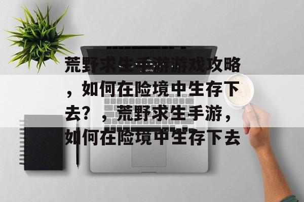 荒野求生手游游戏攻略,如何在险境中生存下去?,荒野求生手游,如何在险境中生存下去 荒野求生手游游戏攻略,如何在险境中生存下去?,荒野求生手游,如何在险境中生存下去