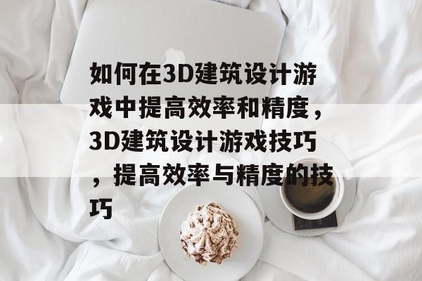 如何在3D建筑设计游戏中提高效率和精度,3D建筑设计游戏技巧,提高效率与精度的技巧 如何在3D建筑设计游戏中提高效率和精度,3D建筑设计游戏技巧,提高效率与精度的技巧