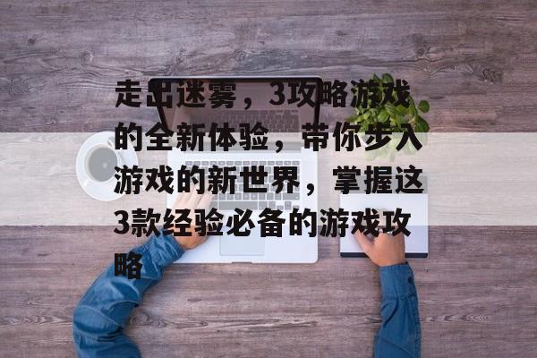 走出迷雾,3攻略游戏的全新体验,带你步入游戏的新世界,掌握这3款经验必备的游戏攻略 走出迷雾,3攻略游戏的全新体验,带你步入游戏的新世界,掌握这3款经验必备的游戏攻略