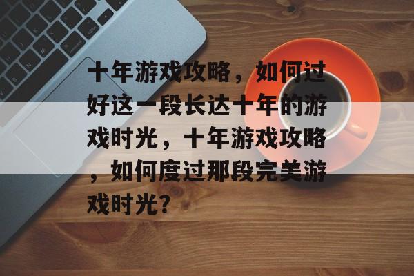 十年游戏攻略,如何过好这一段长达十年的游戏时光,十年游戏攻略,如何度过那段完美游戏时光? 十年游戏攻略,如何过好这一段长达十年的游戏时光,十年游戏攻略,如何度过那段完美游戏时光?