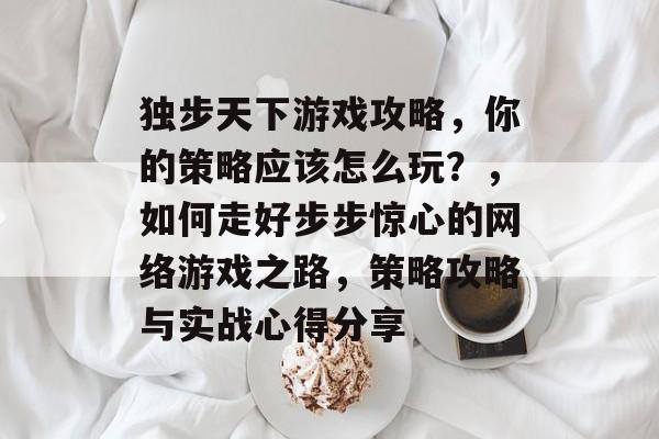 独步天下游戏攻略,你的策略应该怎么玩?,如何走好步步惊心的网络游戏之路,策略攻略与实战心得分享 独步天下游戏攻略,你的策略应该怎么玩?,如何走好步步惊心的网络游戏之路,策略攻略与实战心得分享