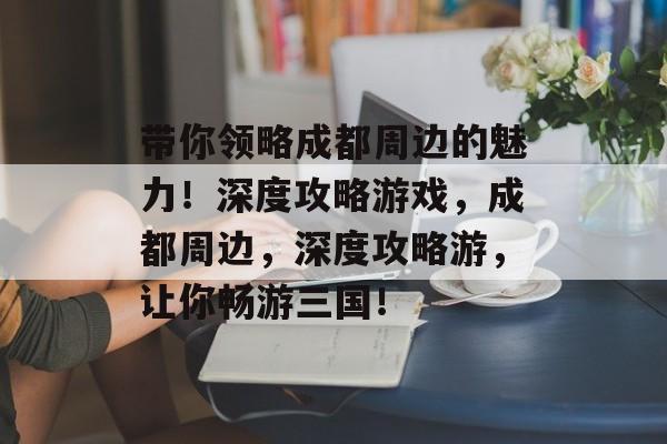 带你领略成都周边的魅力！深度攻略游戏，成都周边，深度攻略游，让你畅游三国！