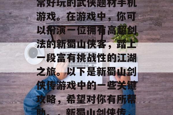 新蜀山剑侠传是一款非常好玩的武侠题材手机游戏。在游戏中,你可以扮演一位拥有高超剑法的新蜀山侠客,踏上一段富有挑战性的江湖之旅。以下是新蜀山剑侠传游戏中的一些关键攻略,希望对你有所帮助。,新蜀山剑侠传,江湖冒险指南 新蜀山剑侠传是一款非常好玩的武侠题材手机游戏。在游戏中,你可以扮演一位拥有高超剑法的新蜀山侠客,踏上一段富有挑战性的江湖之旅。以下是新蜀山剑侠传游戏中的一些关键攻略,希望对你有所帮助。,新蜀山剑侠传,江湖冒险指南