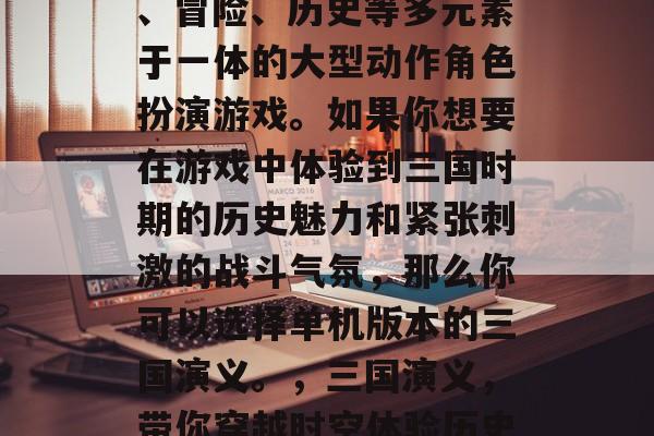 三国演义是一款集策略、冒险、历史等多元素于一体的大型动作角色扮演游戏。如果你想要在游戏中体验到三国时期的历史魅力和紧张刺激的战斗气氛,那么你可以选择单机版本的三国演义。,三国演义,带你穿越时空体验历史与战斗的乐趣 三国演义是一款集策略、冒险、历史等多元素于一体的大型动作角色扮演游戏。如果你想要在游戏中体验到三国时期的历史魅力和紧张刺激的战斗气氛,那么你可以选择单机版本的三国演义。,三国演义,带你穿越时空体验历史与战斗的乐趣