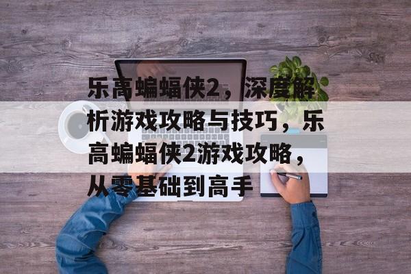 乐高蝙蝠侠2,深度解析游戏攻略与技巧,乐高蝙蝠侠2游戏攻略,从零基础到高手 乐高蝙蝠侠2,深度解析游戏攻略与技巧,乐高蝙蝠侠2游戏攻略,从零基础到高手
