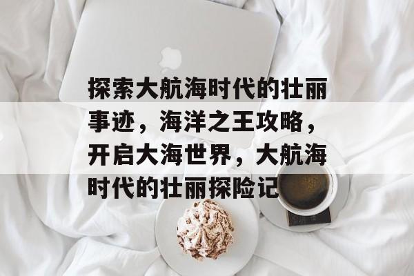 探索大航海时代的壮丽事迹,海洋之王攻略,开启大海世界,大航海时代的壮丽探险记 探索大航海时代的壮丽事迹,海洋之王攻略,开启大海世界,大航海时代的壮丽探险记