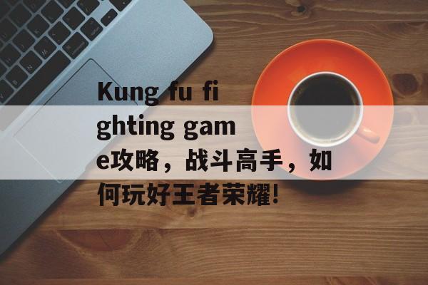 Kung fu fighting game攻略,战斗高手,如何玩好王者荣耀! Kung fu fighting game攻略,战斗高手,如何玩好王者荣耀!