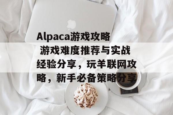 Alpaca游戏攻略 游戏难度推荐与实战经验分享，玩羊联网攻略，新手必备策略分享