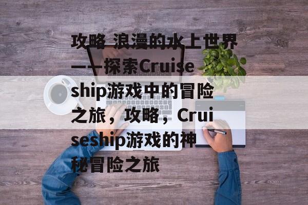 攻略 浪漫的水上世界——探索Cruiseship游戏中的冒险之旅,攻略,Cruiseship游戏的神秘冒险之旅 攻略 浪漫的水上世界——探索Cruiseship游戏中的冒险之旅,攻略,Cruiseship游戏的神秘冒险之旅