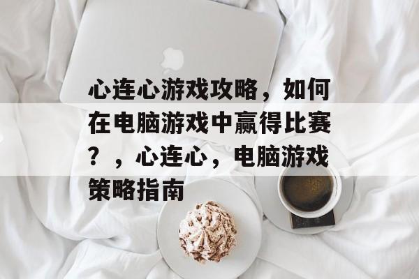 心连心游戏攻略,如何在电脑游戏中赢得比赛?,心连心,电脑游戏策略指南 心连心游戏攻略,如何在电脑游戏中赢得比赛?,心连心,电脑游戏策略指南