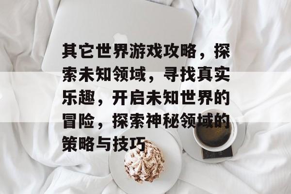 其它世界游戏攻略,探索未知领域,寻找真实乐趣,开启未知世界的冒险,探索神秘领域的策略与技巧 其它世界游戏攻略,探索未知领域,寻找真实乐趣,开启未知世界的冒险,探索神秘领域的策略与技巧
