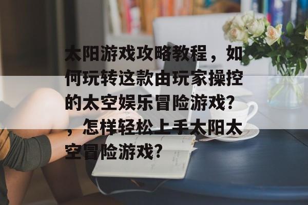太阳游戏攻略教程,如何玩转这款由玩家操控的太空娱乐冒险游戏?,怎样轻松上手太阳太空冒险游戏? 太阳游戏攻略教程,如何玩转这款由玩家操控的太空娱乐冒险游戏?,怎样轻松上手太阳太空冒险游戏?