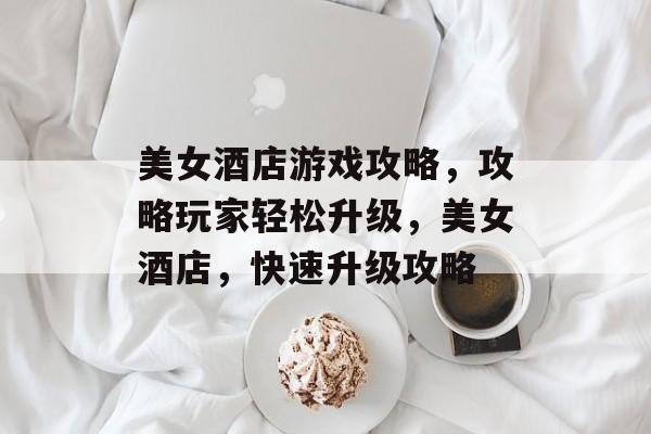 美女酒店游戏攻略,攻略玩家轻松升级,美女酒店,快速升级攻略 美女酒店游戏攻略,攻略玩家轻松升级,美女酒店,快速升级攻略
