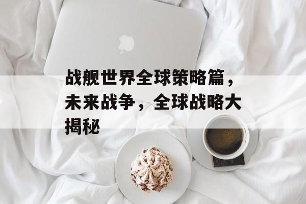 战舰世界全球策略篇,未来战争,全球战略大揭秘 战舰世界全球策略篇,未来战争,全球战略大揭秘