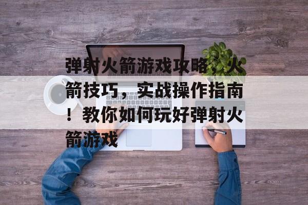 弹射火箭游戏攻略,火箭技巧,实战操作指南!教你如何玩好弹射火箭游戏 弹射火箭游戏攻略,火箭技巧,实战操作指南!教你如何玩好弹射火箭游戏