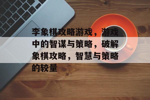 李象棋攻略游戏,游戏中的智谋与策略,破解象棋攻略,智慧与策略的较量 李象棋攻略游戏,游戏中的智谋与策略,破解象棋攻略,智慧与策略的较量