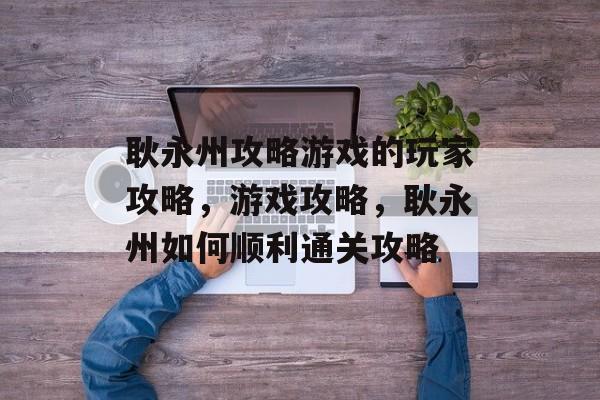耿永州攻略游戏的玩家攻略,游戏攻略,耿永州如何顺利通关攻略 耿永州攻略游戏的玩家攻略,游戏攻略,耿永州如何顺利通关攻略