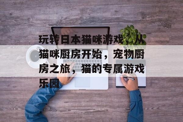 玩转日本猫咪游戏,从猫咪厨房开始,宠物厨房之旅,猫的专属游戏乐园 玩转日本猫咪游戏,从猫咪厨房开始,宠物厨房之旅,猫的专属游戏乐园