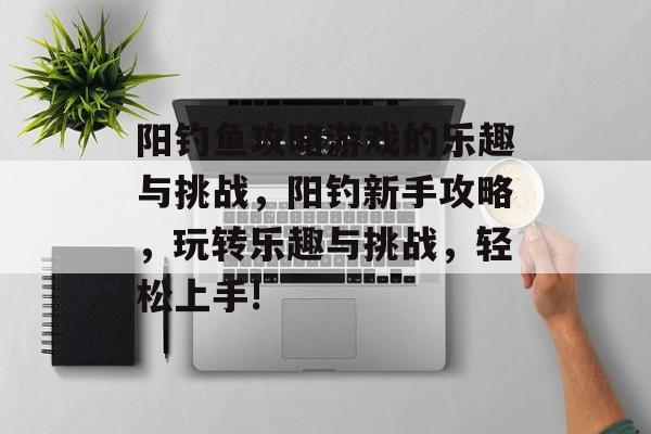 阳钓鱼攻略游戏的乐趣与挑战,阳钓新手攻略,玩转乐趣与挑战,轻松上手! 阳钓鱼攻略游戏的乐趣与挑战,阳钓新手攻略,玩转乐趣与挑战,轻松上手!