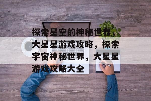 探索星空的神秘世界,大星星游戏攻略,探索宇宙神秘世界,大星星游戏攻略大全 探索星空的神秘世界,大星星游戏攻略,探索宇宙神秘世界,大星星游戏攻略大全