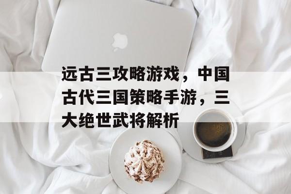 远古三攻略游戏,中国古代三国策略手游,三大绝世武将解析 远古三攻略游戏,中国古代三国策略手游,三大绝世武将解析