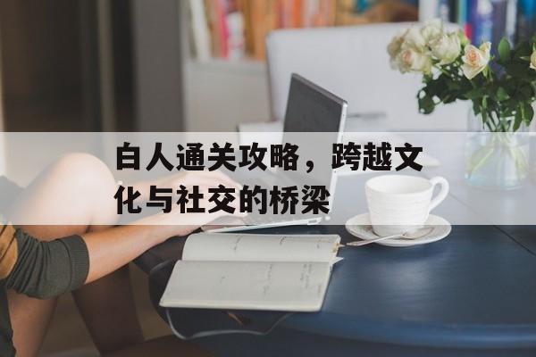 白人通关攻略,跨越文化与社交的桥梁 白人通关攻略,跨越文化与社交的桥梁