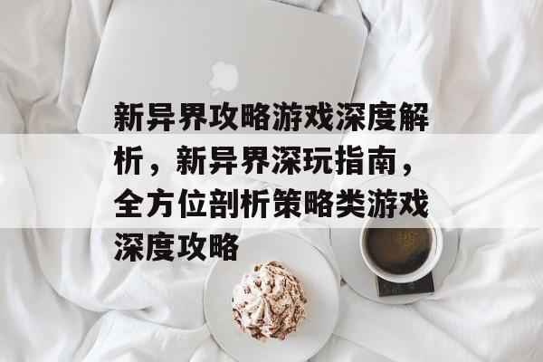 新异界攻略游戏深度解析,新异界深玩指南,全方位剖析策略类游戏深度攻略 新异界攻略游戏深度解析,新异界深玩指南,全方位剖析策略类游戏深度攻略