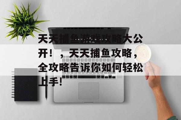 天天捕鱼游戏攻略大公开!,天天捕鱼攻略,全攻略告诉你如何轻松上手! 天天捕鱼游戏攻略大公开!,天天捕鱼攻略,全攻略告诉你如何轻松上手!