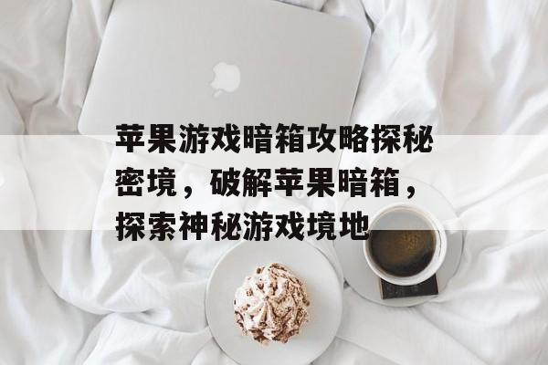 苹果游戏暗箱攻略探秘密境,破解苹果暗箱,探索神秘游戏境地 苹果游戏暗箱攻略探秘密境,破解苹果暗箱,探索神秘游戏境地
