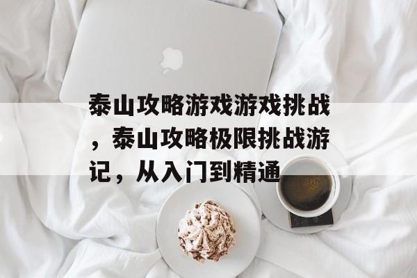 泰山攻略游戏游戏挑战，泰山攻略极限挑战游记，从入门到精通