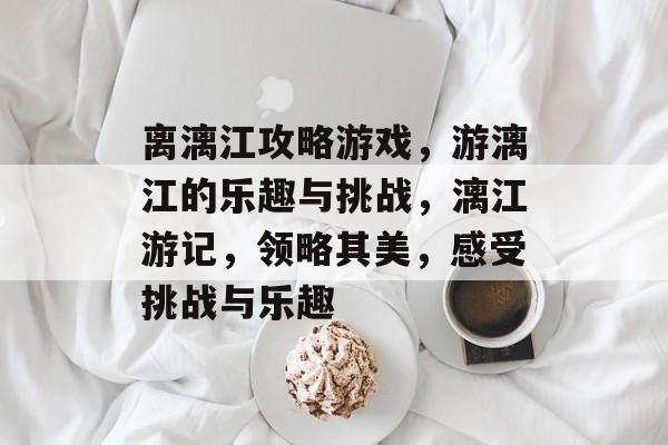 离漓江攻略游戏,游漓江的乐趣与挑战,漓江游记,领略其美,感受挑战与乐趣 离漓江攻略游戏,游漓江的乐趣与挑战,漓江游记,领略其美,感受挑战与乐趣