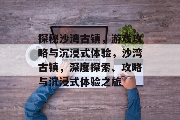 探秘沙湾古镇，游戏攻略与沉浸式体验，沙湾古镇，深度探索、攻略与沉浸式体验之旅