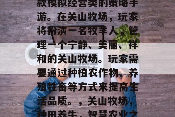 关山牧场攻略游戏是一款模拟经营类的策略手游。在关山牧场,玩家将扮演一名牧羊人,管理一个宁静、美丽、祥和的关山牧场。玩家需要通过种植农作物、养殖牲畜等方式来提高生活品质。,关山牧场,种田养牛,智慧农业之旅 关山牧场攻略游戏是一款模拟经营类的策略手游。在关山牧场,玩家将扮演一名牧羊人,管理一个宁静、美丽、祥和的关山牧场。玩家需要通过种植农作物、养殖牲畜等方式来提高生活品质。,关山牧场,种田养牛,智慧农业之旅