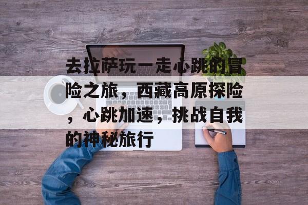 去拉萨玩一走心跳的冒险之旅,西藏高原探险,心跳加速,挑战自我的神秘旅行 去拉萨玩一走心跳的冒险之旅,西藏高原探险,心跳加速,挑战自我的神秘旅行
