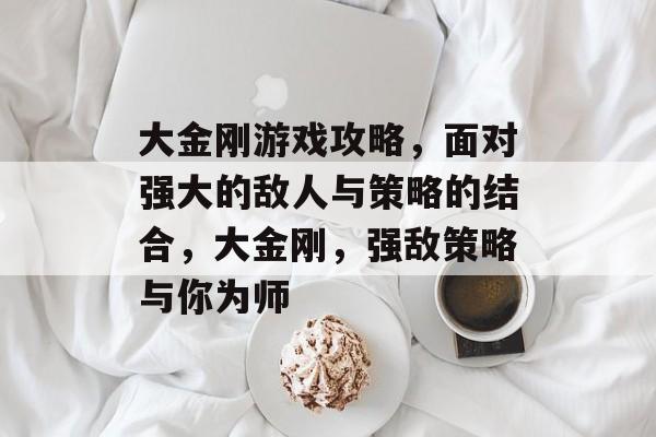 大金刚游戏攻略,面对强大的敌人与策略的结合,大金刚,强敌策略与你为师 大金刚游戏攻略,面对强大的敌人与策略的结合,大金刚,强敌策略与你为师