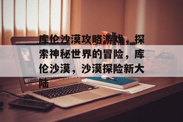 库伦沙漠攻略游戏,探索神秘世界的冒险,库伦沙漠,沙漠探险新大陆 库伦沙漠攻略游戏,探索神秘世界的冒险,库伦沙漠,沙漠探险新大陆