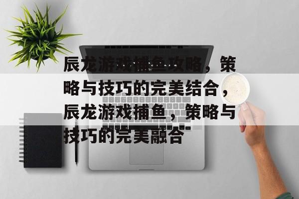 辰龙游戏捕鱼攻略,策略与技巧的完美结合,辰龙游戏捕鱼,策略与技巧的完美融合 辰龙游戏捕鱼攻略,策略与技巧的完美结合,辰龙游戏捕鱼,策略与技巧的完美融合