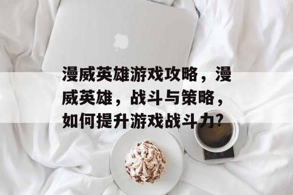 漫威英雄游戏攻略，漫威英雄，战斗与策略，如何提升游戏战斗力?