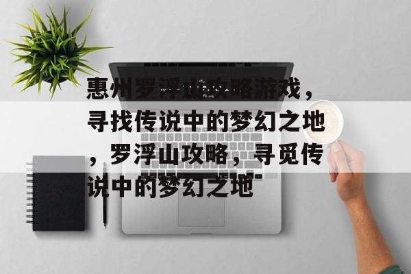 惠州罗浮山攻略游戏,寻找传说中的梦幻之地,罗浮山攻略,寻觅传说中的梦幻之地 惠州罗浮山攻略游戏,寻找传说中的梦幻之地,罗浮山攻略,寻觅传说中的梦幻之地