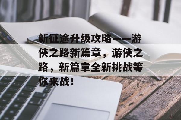 新征途升级攻略——游侠之路新篇章，游侠之路，新篇章全新挑战等你来战！