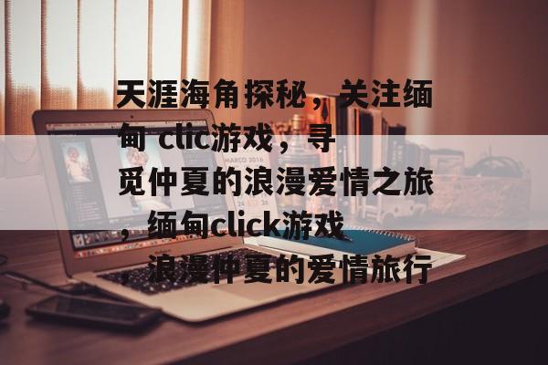天涯海角探秘，关注缅甸 clic游戏，寻觅仲夏的浪漫爱情之旅，缅甸click游戏，浪漫仲夏的爱情旅行