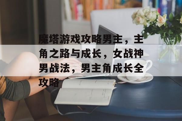 魔塔游戏攻略男主,主角之路与成长,女战神男战法,男主角成长全攻略 魔塔游戏攻略男主,主角之路与成长,女战神男战法,男主角成长全攻略
