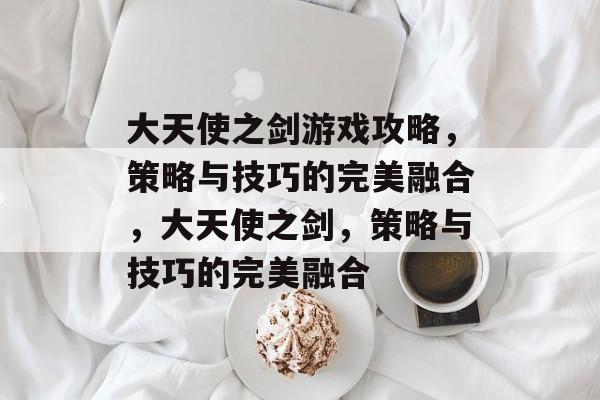 大天使之剑游戏攻略，策略与技巧的完美融合，大天使之剑，策略与技巧的完美融合
