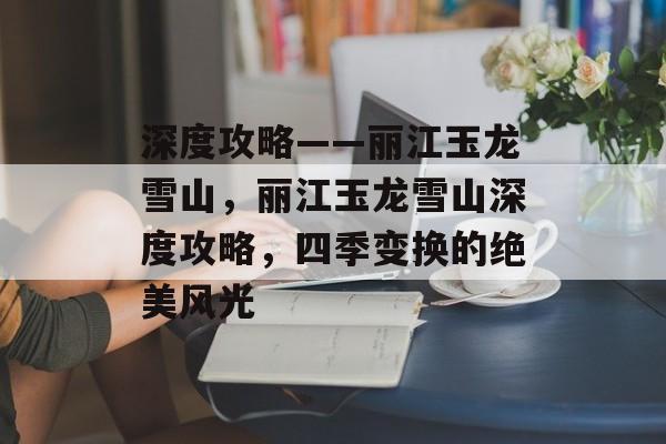 深度攻略——丽江玉龙雪山,丽江玉龙雪山深度攻略,四季变换的绝美风光 深度攻略——丽江玉龙雪山,丽江玉龙雪山深度攻略,四季变换的绝美风光