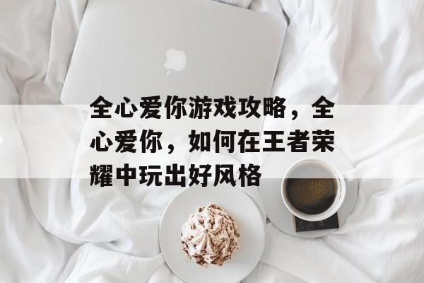 全心爱你游戏攻略，全心爱你，如何在王者荣耀中玩出好风格