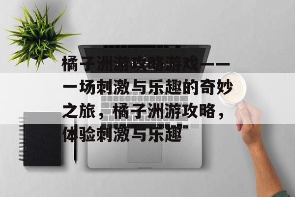 橘子洲游攻略游戏——一场刺激与乐趣的奇妙之旅，橘子洲游攻略，体验刺激与乐趣